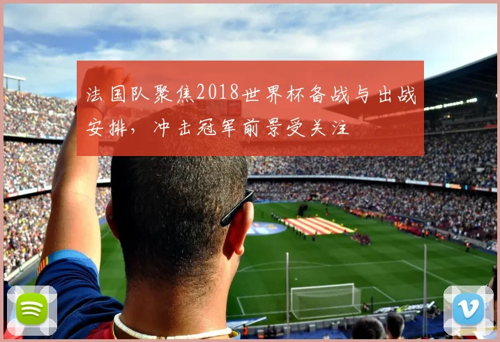 法国队聚焦2018世界杯备战与出战安排,冲击冠军前景受关注