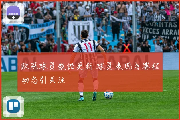 欧冠球员数据更新 球员表现与赛程动态引关注