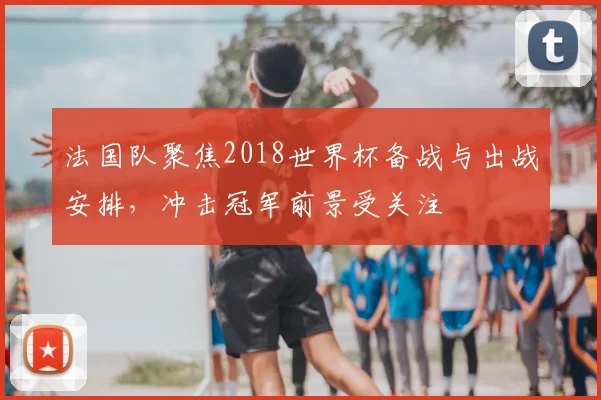 法国队聚焦2018世界杯备战与出战安排,冲击冠军前景受关注